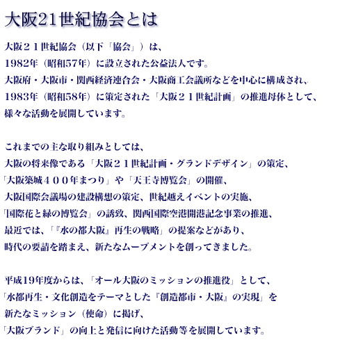 関西・大阪21世紀協会とは　財団法人 関西・大阪21世紀協会は、1982年（昭和57年）に設立された公益法人です。大阪府、大阪市、関西経済連合会、大阪商工会議所などを中心に構成され、翌年1983年（昭和58年）に策定された「大阪21世紀計画」のコア推進機関として、今日まで様々な活動を展開しています。イベントをまちづくり推進の手段として大阪城博覧会、御堂筋パレード、天王寺博覧会、ダッハらんど'89大阪等を開催。平成１４年（2002）には、協会設立２０周年を迎え、２１世紀初頭を見すえた新たな「大阪２１世紀計画・グランドデザイン（第３次）」を策定し、「世界都市・大阪」の創生にむけて事業展開しています 