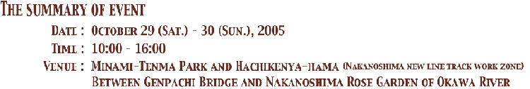 The Summary of Event  Date:October 29(Sat)-30(Sun),2005, Time:10:00-16:00 Venue:Minami-Tempa Koen and Hachikenya-hama(Nakanoshima Bullet Train Track Work Zone) Between Genpach Bridge and Nakanoshima Rose Garden of Okawa River